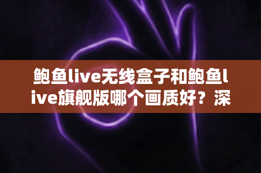 鲍鱼live无线盒子和鲍鱼live旗舰版哪个画质好？深度对比评测帮你选对不踩坑