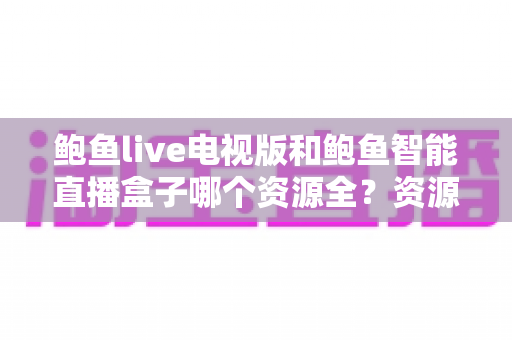 鲍鱼live电视版和鲍鱼智能直播盒子哪个资源全?资源对比与选购指南一文讲透 鲍鱼live电视版和鲍鱼智能直播盒子哪个资源全?资源对比与选购指南一文讲透