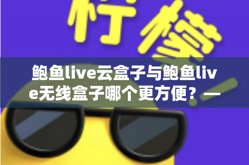 鲍鱼live云盒子与鲍鱼live无线盒子哪个更方便?——多维度实用对比指南 鲍鱼live云盒子与鲍鱼live无线盒子哪个更方便?——多维度实用对比指南