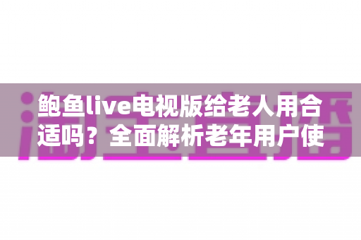 鲍鱼live电视版给老人用合适吗？全面解析老年用户使用体验、优缺点与实用建议