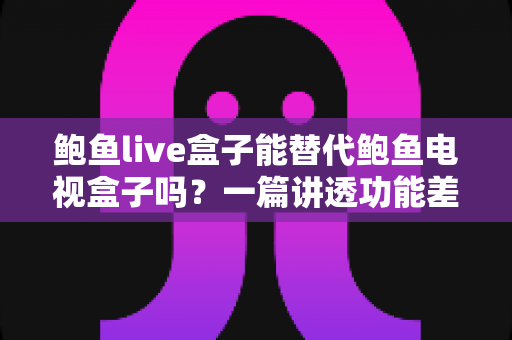 鲍鱼live盒子能替代鲍鱼电视盒子吗？一篇讲透功能差异与选购决策的深度指南