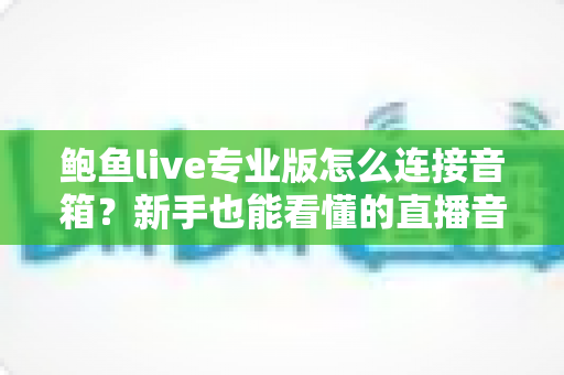 鲍鱼live专业版怎么连接音箱?新手也能看懂的直播音响连接全攻略与音质优化指南 鲍鱼live专业版怎么连接音箱?新手也能看懂的直播音响连接全攻略与音质优化指南