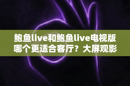 鲍鱼live和鲍鱼live电视版哪个更适合客厅?大屏观影选择的全面深度解析 鲍鱼live和鲍鱼live电视版哪个更适合客厅?大屏观影选择的全面深度解析