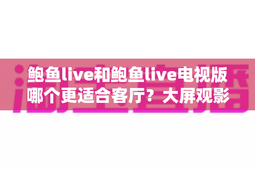 鲍鱼live和鲍鱼live电视版哪个更适合客厅？大屏观影选择的全面深度解析
