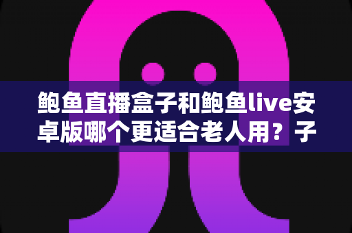 鲍鱼直播盒子和鲍鱼live安卓版哪个更适合老人用？子女必读的长辈观影设备选购与使用全攻略