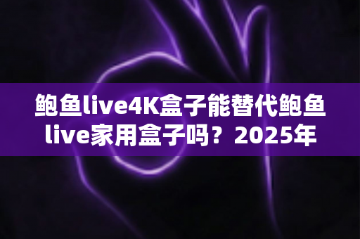 鲍鱼live4K盒子能替代鲍鱼live家用盒子吗？2025年深度对比分析与选购避坑指南