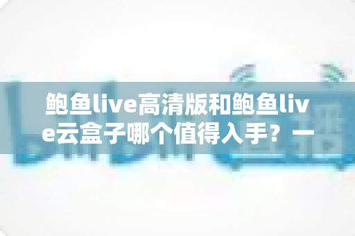 鲍鱼live高清版和鲍鱼live云盒子哪个值得入手？一站式深度对比帮你选对不踩坑