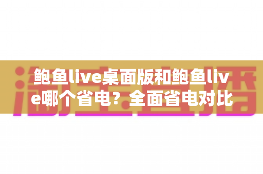 鲍鱼live桌面版和鲍鱼live哪个省电?全面省电对比分析与实用技巧一次看懂 鲍鱼live桌面版和鲍鱼live哪个省电?全面省电对比分析与实用技巧一次看懂