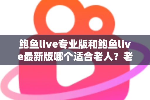 鲍鱼live专业版和鲍鱼live最新版哪个适合老人？老年用户选版全攻略