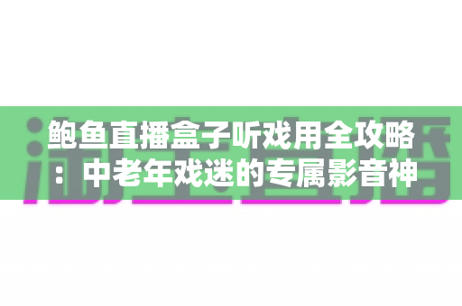 鲍鱼直播盒子听戏用全攻略：中老年戏迷的专属影音神器选购与使用指南