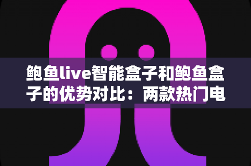 鲍鱼live智能盒子和鲍鱼盒子的优势对比：两款热门电视盒子深度解析与选购指南