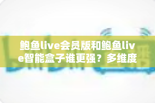 鲍鱼live会员版和鲍鱼live智能盒子谁更强？多维度深度对比评测，看完再选不踩坑