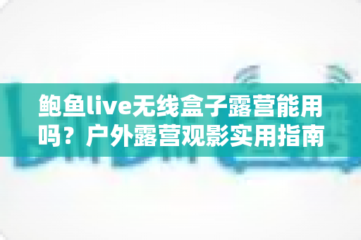 鲍鱼live无线盒子露营能用吗?户外露营观影实用指南与全面解析 鲍鱼live无线盒子露营能用吗?户外露营观影实用指南与全面解析