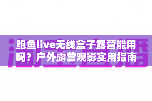 鲍鱼live无线盒子露营能用吗?户外露营观影实用指南与全面解析 鲍鱼live无线盒子露营能用吗?户外露营观影实用指南与全面解析