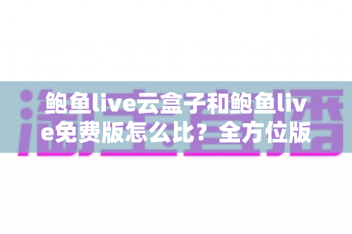 鲍鱼live云盒子和鲍鱼live免费版怎么比?全方位版本对比与选购指南 鲍鱼live云盒子和鲍鱼live免费版怎么比?全方位版本对比与选购指南