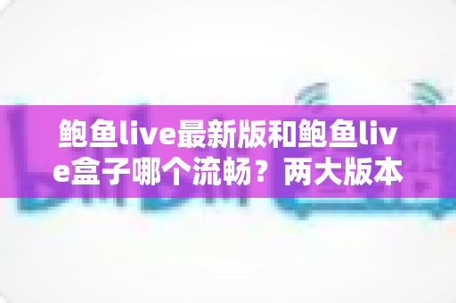鲍鱼live最新版和鲍鱼live盒子哪个流畅？两大版本性能深度对比与流畅观看全攻略