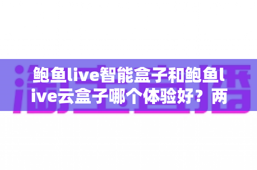 鲍鱼live智能盒子和鲍鱼live云盒子哪个体验好？两款电视盒子深度对比与选购指南