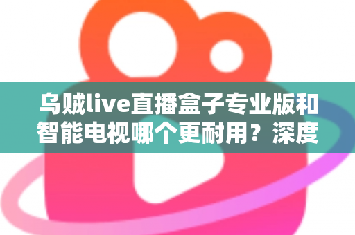 乌贼live直播盒子专业版和智能电视哪个更耐用？深度解析两大设备的寿命真相