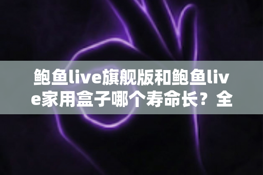 鲍鱼live旗舰版和鲍鱼live家用盒子哪个寿命长?全面解析两款设备的耐用性与选购指南 鲍鱼live旗舰版和鲍鱼live家用盒子哪个寿命长?全面解析两款设备的耐用性与选购指南