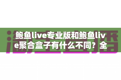 鲍鱼live专业版和鲍鱼live聚合盒子有什么不同？全方位对比解析，帮你一次选对最适合的版本