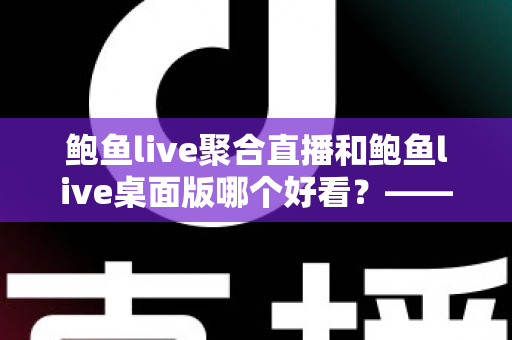 鲍鱼live聚合直播和鲍鱼live桌面版哪个好看？——多维度对比评测与使用选择全指南