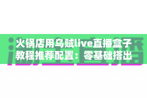 火锅店用乌贼live直播盒子教程推荐配置：零基础搭出高人气直播间的完整实操方案