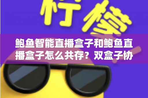 鲍鱼智能直播盒子和鲍鱼直播盒子怎么共存?双盒子协同使用一站式实用指南 鲍鱼智能直播盒子和鲍鱼直播盒子怎么共存?双盒子协同使用一站式实用指南