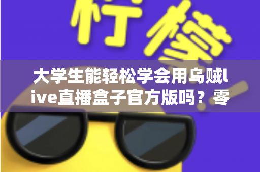 大学生能轻松学会用乌贼live直播盒子官方版吗？零基础新手快速上手指南与实用技巧全解析