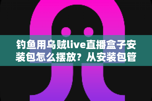 钓鱼用乌贼live直播盒子安装包怎么摆放？从安装包管理到设备布置的全流程实战指南