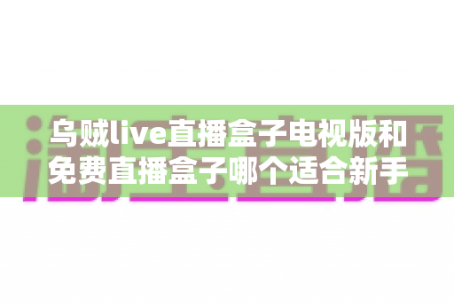 乌贼live直播盒子电视版和免费直播盒子哪个适合新手？——新手选购与避坑全攻略