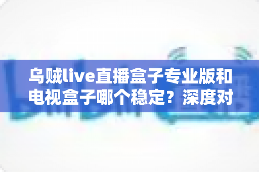 乌贼live直播盒子专业版和电视盒子哪个稳定?深度对比与选购全指南 乌贼live直播盒子专业版和电视盒子哪个稳定?深度对比与选购全指南