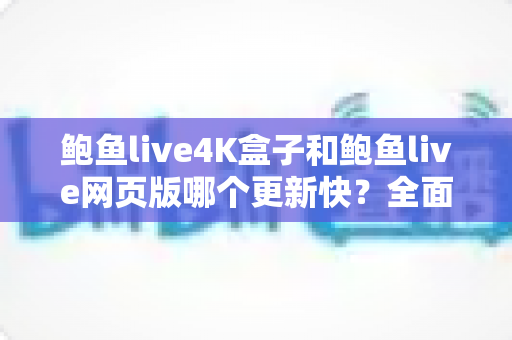 鲍鱼live4K盒子和鲍鱼live网页版哪个更新快？全面深度对比与实用指南