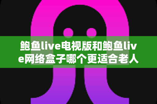 鲍鱼live电视版和鲍鱼live网络盒子哪个更适合老人用？写给子女的完整选购与使用指南