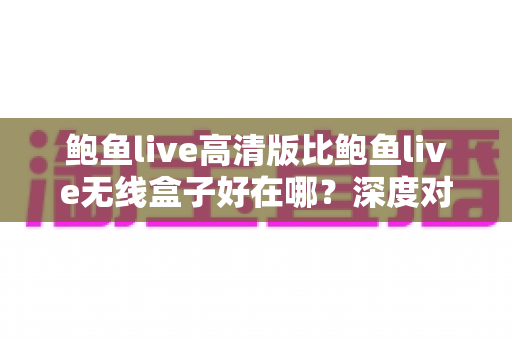 鲍鱼live高清版比鲍鱼live无线盒子好在哪?深度对比帮你选对观看方案 鲍鱼live高清版比鲍鱼live无线盒子好在哪?深度对比帮你选对观看方案