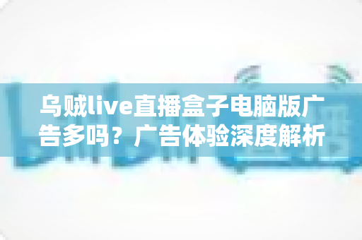 乌贼live直播盒子电脑版广告多吗?广告体验深度解析与实用避坑指南 乌贼live直播盒子电脑版广告多吗?广告体验深度解析与实用避坑指南