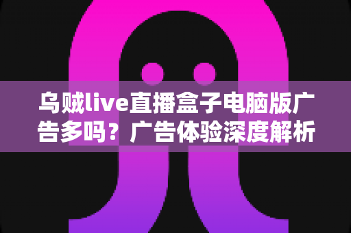 乌贼live直播盒子电脑版广告多吗?广告体验深度解析与实用避坑指南 乌贼live直播盒子电脑版广告多吗?广告体验深度解析与实用避坑指南
