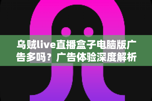 乌贼live直播盒子电脑版广告多吗？广告体验深度解析与实用避坑指南