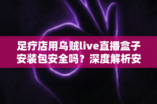 足疗店用乌贼live直播盒子安装包安全吗?深度解析安装风险与防范指南 足疗店用乌贼live直播盒子安装包安全吗?深度解析安装风险与防范指南