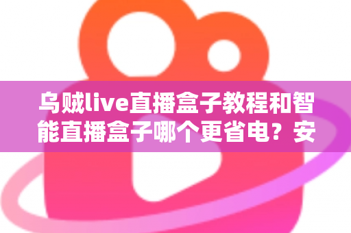 乌贼live直播盒子教程和智能直播盒子哪个更省电？安装设置全攻略与功耗深度对比指南