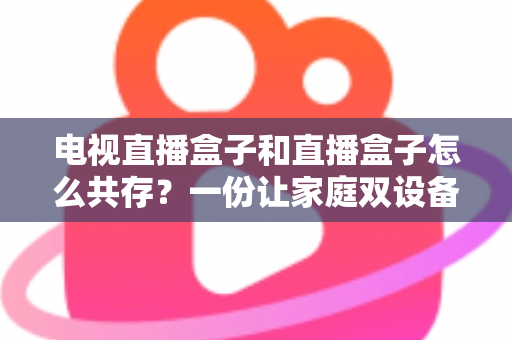 电视直播盒子和直播盒子怎么共存?一份让家庭双设备和谐共处的实用指南 电视直播盒子和直播盒子怎么共存?一份让家庭双设备和谐共处的实用指南