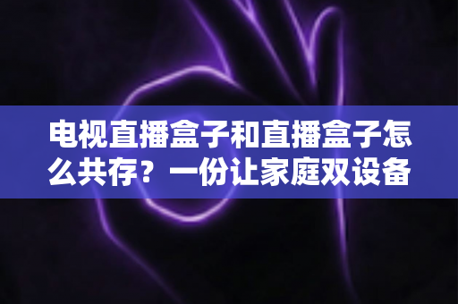 电视直播盒子和直播盒子怎么共存?一份让家庭双设备和谐共处的实用指南 电视直播盒子和直播盒子怎么共存?一份让家庭双设备和谐共处的实用指南
