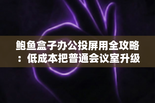 鲍鱼盒子办公投屏用全攻略:低成本把普通会议室升级为智能演示中心 鲍鱼盒子办公投屏用全攻略:低成本把普通会议室升级为智能演示中心