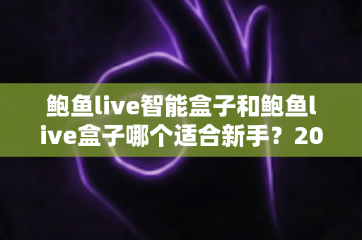 鲍鱼live智能盒子和鲍鱼live盒子哪个适合新手？2025新手选购完全指南与真实体验深度解析