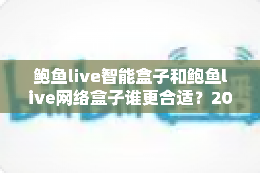 鲍鱼live智能盒子和鲍鱼live网络盒子谁更合适？2025家庭影音设备选购终极指南