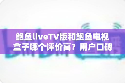 鲍鱼liveTV版和鲍鱼电视盒子哪个评价高？用户口碑与使用体验全面对比解析