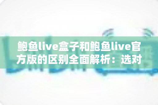 鲍鱼live盒子和鲍鱼live官方版的区别全面解析：选对版本，用得更安心