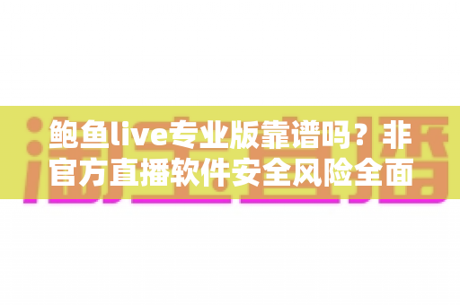 鲍鱼live专业版靠谱吗？非官方直播软件安全风险全面解析与避坑指南