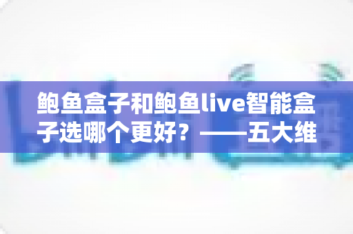 鲍鱼盒子和鲍鱼live智能盒子选哪个更好？——五大维度全面对比与选购指南