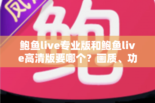 鲍鱼live专业版和鲍鱼live高清版要哪个？画质、功能、流畅度全维度对比，帮你找到最适合自己的版本