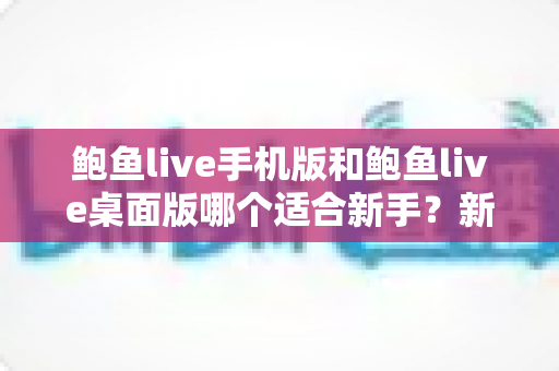 鲍鱼live手机版和鲍鱼live桌面版哪个适合新手？新手入门全攻略与实用选择指南